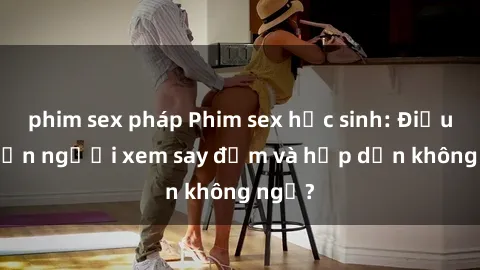 phim sex pháp Phim sex học sinh: Điều gì khiến người xem say đắm và hấp dẫn không ngờ?