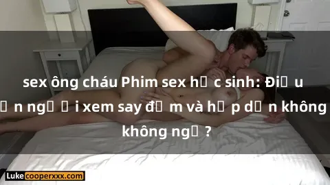 sex ông cháu Phim sex học sinh: Điều gì khiến người xem say đắm và hấp dẫn không ngờ?