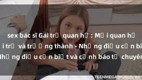 sex bác sĩ Gái trẻ quan hệ: Mối quan hệ khác biệt giữa tuổi trẻ và trưởng thành - Những điều cần biết và cảnh báo từ chuyên gia