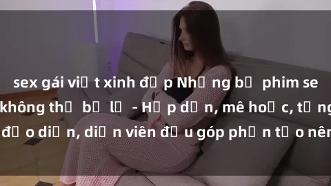 sex gái việt xinh đẹp Những bộ phim sex gái già đỉnh cao không thể bỏ lỡ - Hấp dẫn, mê hoặc, từng đạo diễn, diễn viên đều góp phần tạo nên sự hấp dẫn, kích thích.