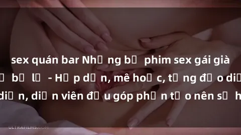 sex quán bar Những bộ phim sex gái già đỉnh cao không thể bỏ lỡ - Hấp dẫn, mê hoặc, từng đạo diễn, diễn viên đều góp phần tạo nên sự hấp dẫn, kích thích.