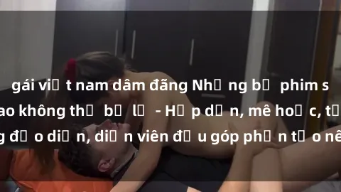 gái việt nam dâm đãng Những bộ phim sex gái già đỉnh cao không thể bỏ lỡ - Hấp dẫn, mê hoặc, từng đạo diễn, diễn viên đều góp phần tạo nên sự hấp dẫn, kích thích.