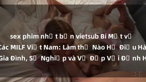 sex phim nhật bản vietsub Bí Mật về Cuộc Sống Của Các MILF Việt Nam: Làm thế Nào Họ Điều Hành Gia Đình, Sự Nghiệp và Vẻ Đẹp Với Định Hình Văn Hóa Đương Đại