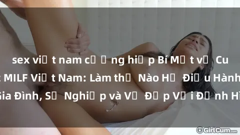 sex việt nam cưỡng hiếp Bí Mật về Cuộc Sống Của Các MILF Việt Nam: Làm thế Nào Họ Điều Hành Gia Đình, Sự Nghiệp và Vẻ Đẹp Với Định Hình Văn Hóa Đương Đại