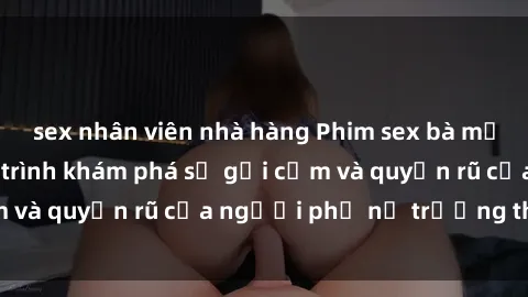 sex nhân viên nhà hàng Phim sex bà mẹ nóng bỏng: Hành trình khám phá sự gợi cảm và quyến rũ của người phụ nữ trưởng thành.