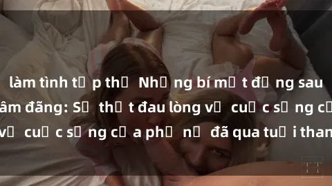 làm tình tập thể Những bí mật đằng sau vẻ ngoài gái già dâm đãng: Sự thật đau lòng về cuộc sống của phụ nữ đã qua tuổi thanh xuân