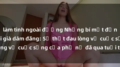làm tình ngoài đường Những bí mật đằng sau vẻ ngoài gái già dâm đãng: Sự thật đau lòng về cuộc sống của phụ nữ đã qua tuổi thanh xuân
