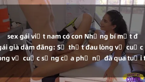 sex gái việt nam có con Những bí mật đằng sau vẻ ngoài gái già dâm đãng: Sự thật đau lòng về cuộc sống của phụ nữ đã qua tuổi thanh xuân