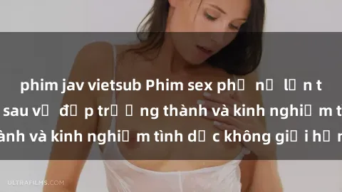 phim jav vietsub Phim sex phụ nữ lớn tuổi: Sức hút đằng sau vẻ đẹp trưởng thành và kinh nghiệm tình dục không giới hạn