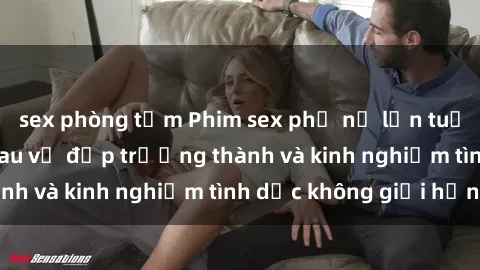 sex phòng tắm Phim sex phụ nữ lớn tuổi: Sức hút đằng sau vẻ đẹp trưởng thành và kinh nghiệm tình dục không giới hạn