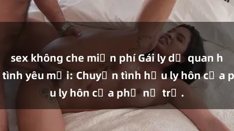 sex không che miễn phí Gái ly dị quan hệ tìm kiếm tình yêu mới: Chuyện tình hậu ly hôn của phụ nữ trẻ.