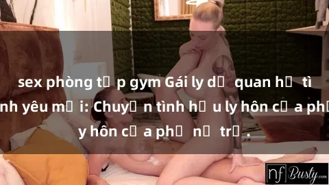 sex phòng tập gym Gái ly dị quan hệ tìm kiếm tình yêu mới: Chuyện tình hậu ly hôn của phụ nữ trẻ.