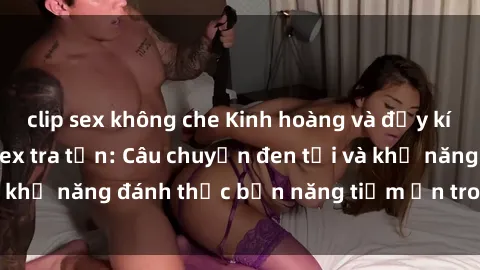 clip sex không che Kinh hoàng và đầy kích thích với phim sex tra tấn: Câu chuyện đen tối và khả năng đánh thức bản năng tiềm ẩn trong con người