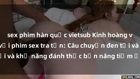 sex phim hàn quốc vietsub Kinh hoàng và đầy kích thích với phim sex tra tấn: Câu chuyện đen tối và khả năng đánh thức bản năng tiềm ẩn trong con người