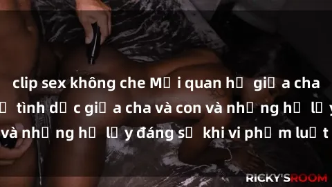 clip sex không che Mối quan hệ giữa cha và con: Sự thật về tình dục giữa cha và con và những hệ lụy đáng sợ khi vi phạm luật pháp.