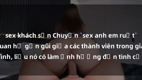 sex khách sạn Chuyện `sex anh em ruột` - Đề cập đến quan hệ gần gũi giữa các thành viên trong gia đình, liệu nó có làm ảnh hưởng đến tình cảm gia đình hay không?