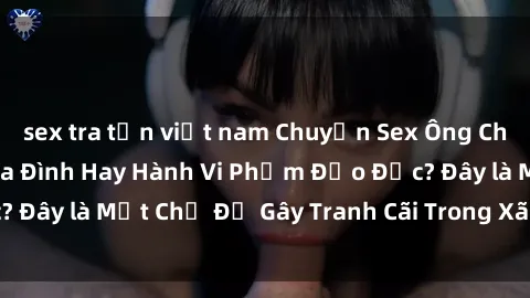 sex tra tấn việt nam Chuyện Sex Ông Cháu: Mối Quan Hệ Gia Đình Hay Hành Vi Phạm Đạo Đức? Đây là Một Chủ Đề Gây Tranh Cãi Trong Xã Hội Hiện Nay.