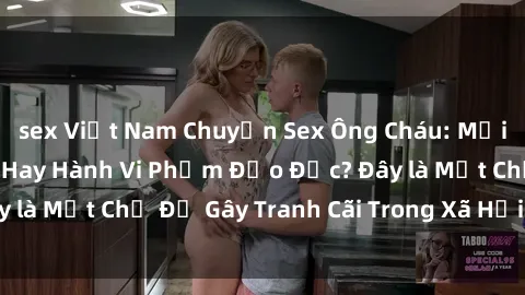 sex Việt Nam Chuyện Sex Ông Cháu: Mối Quan Hệ Gia Đình Hay Hành Vi Phạm Đạo Đức? Đây là Một Chủ Đề Gây Tranh Cãi Trong Xã Hội Hiện Nay.