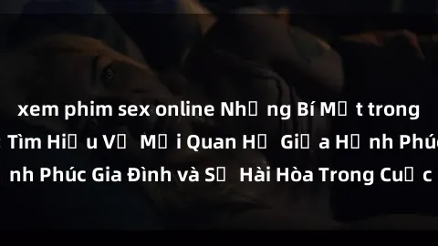 xem phim sex online Những Bí Mật trong Tình Dục Gia Đình: Tìm Hiểu Về Mối Quan Hệ Giữa Hạnh Phúc Gia Đình và Sự Hài Hòa Trong Cuộc Sống Tình Dục