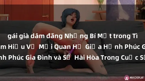 gái già dâm đãng Những Bí Mật trong Tình Dục Gia Đình: Tìm Hiểu Về Mối Quan Hệ Giữa Hạnh Phúc Gia Đình và Sự Hài Hòa Trong Cuộc Sống Tình Dục