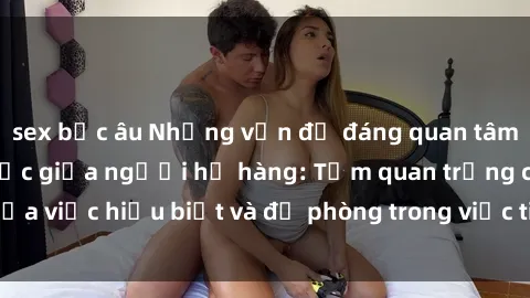 sex bắc âu Những vấn đề đáng quan tâm về quan hệ tình dục giữa người họ hàng: Tầm quan trọng của việc hiểu biết và đề phòng trong việc tiếp xúc trong gia đình.
