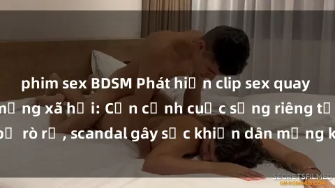 phim sex BDSM Phát hiện clip sex quay lén hot nhất trên mạng xã hội: Cận cảnh cuộc sống riêng tư bị rò rỉ, scandal gây sốc khiến dân mạng không khỏi bàng hoàng
