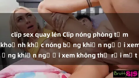 clip sex quay lén Clip nóng phòng tắm gây sốt: Cận cảnh khoảnh khắc nóng bỏng khiến người xem không thể rời mắt