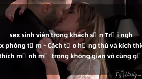 sex sinh viên trong khách sạn Trải nghiệm mới lạ với sex phòng tắm - Cách tạo hứng thú và kích thích mạnh mẽ trong không gian vô cùng gợi cảm và lãng mạn