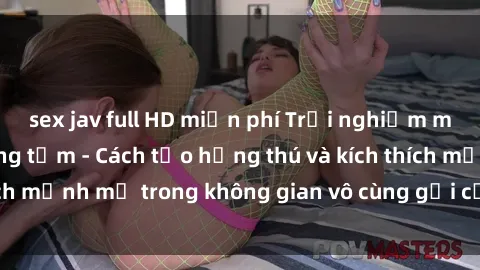 sex jav full HD miễn phí Trải nghiệm mới lạ với sex phòng tắm - Cách tạo hứng thú và kích thích mạnh mẽ trong không gian vô cùng gợi cảm và lãng mạn
