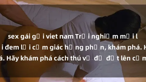 sex gái gọi viet nam Trải nghiệm mới lạ: Sex trong xe hơi đem lại cảm giác hưng phấn, khám phá. Hãy khám phá cách thú vị để đốt lên cảm xúc trong cuộc tình!