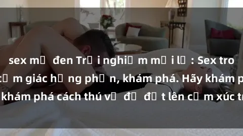 sex mỹ đen Trải nghiệm mới lạ: Sex trong xe hơi đem lại cảm giác hưng phấn, khám phá. Hãy khám phá cách thú vị để đốt lên cảm xúc trong cuộc tình!