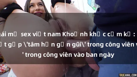 gái mỹ sex việt nam Khoảnh khắc cấm kỵ: Cặp đôi bị bắt gặp 'tâm hồn gần gũi' trong công viên vào ban ngày