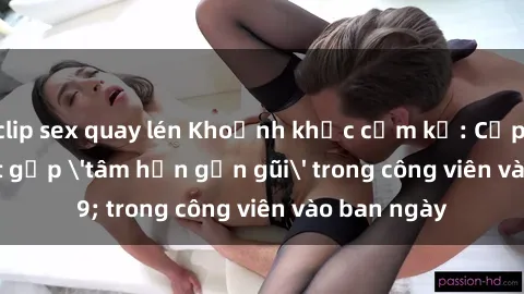 clip sex quay lén Khoảnh khắc cấm kỵ: Cặp đôi bị bắt gặp 'tâm hồn gần gũi' trong công viên vào ban ngày