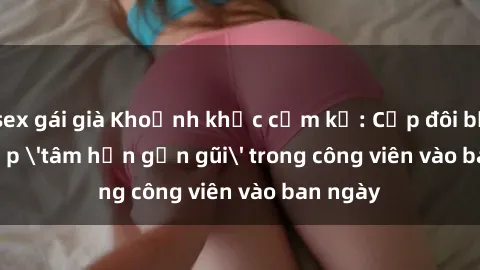 sex gái già Khoảnh khắc cấm kỵ: Cặp đôi bị bắt gặp 'tâm hồn gần gũi' trong công viên vào ban ngày
