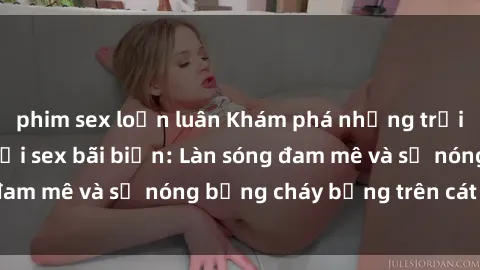 phim sex loạn luân Khám phá những trải nghiệm độc đáo tại sex bãi biển: Làn sóng đam mê và sự nóng bỏng cháy bỏng trên cát trắng