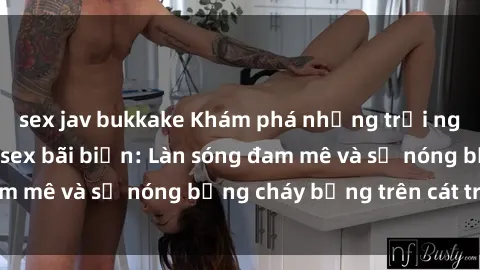 sex jav bukkake Khám phá những trải nghiệm độc đáo tại sex bãi biển: Làn sóng đam mê và sự nóng bỏng cháy bỏng trên cát trắng