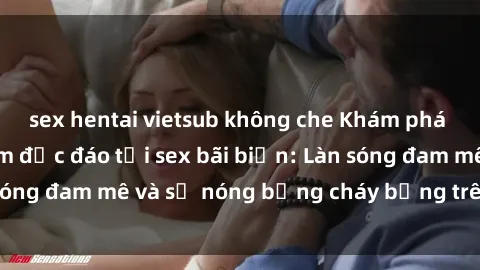 sex hentai vietsub không che Khám phá những trải nghiệm độc đáo tại sex bãi biển: Làn sóng đam mê và sự nóng bỏng cháy bỏng trên cát trắng
