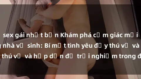 sex gái nhật bản Khám phá cảm giác mới mẻ với sex trong nhà vệ sinh: Bí mật tình yêu đầy thú vị và hấp dẫn để trải nghiệm trong đêm hôm nay!