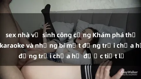 sex nhà vệ sinh công cộng Khám phá thế giới sex quán karaoke và những bí mật động trời chưa hề được tiết lộ
