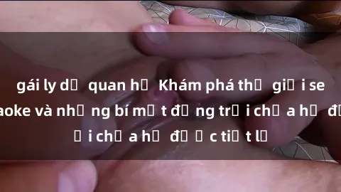 gái ly dị quan hệ Khám phá thế giới sex quán karaoke và những bí mật động trời chưa hề được tiết lộ