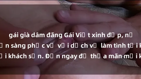 gái già dâm đãng Gái Việt xinh đẹp, nồng nàn tình cảm, sẵn sàng phục vụ với dịch vụ làm tình tại khách sạn. Đến ngay để thỏa mãn mọi khao khát của bạn!