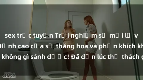 sex trực tuyến Trải nghiệm sự mới lạ với sex gangbang: Đỉnh cao của sự thăng hoa và phấn khích không gì sánh được! Đã đến lúc thử thách giới hạn của bạn!
