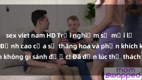 sex viet nam HD Trải nghiệm sự mới lạ với sex gangbang: Đỉnh cao của sự thăng hoa và phấn khích không gì sánh được! Đã đến lúc thử thách giới hạn của bạn!