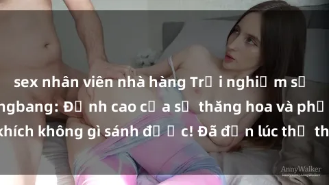sex nhân viên nhà hàng Trải nghiệm sự mới lạ với sex gangbang: Đỉnh cao của sự thăng hoa và phấn khích không gì sánh được! Đã đến lúc thử thách giới hạn của bạn!