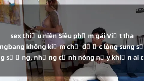 sex thiếu niên Siêu phẩm gái Việt tham gia trong buổi gangbang không kiềm chế được lòng sung sướng, những cảnh nóng nảy khiến ai cũng phải mãn nhãn