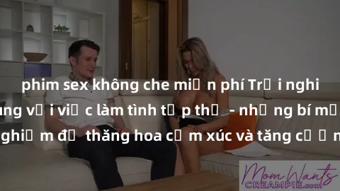 phim sex không che miễn phí Trải nghiệm hứng khởi cùng với việc làm tình tập thể - những bí mật và kinh nghiệm để thăng hoa cảm xúc và tăng cường sự gắn kết trong mối quan hệ