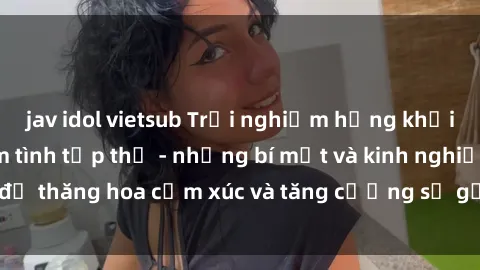 jav idol vietsub Trải nghiệm hứng khởi cùng với việc làm tình tập thể - những bí mật và kinh nghiệm để thăng hoa cảm xúc và tăng cường sự gắn kết trong mối quan hệ