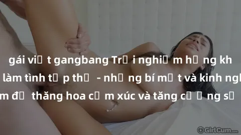 gái việt gangbang Trải nghiệm hứng khởi cùng với việc làm tình tập thể - những bí mật và kinh nghiệm để thăng hoa cảm xúc và tăng cường sự gắn kết trong mối quan hệ