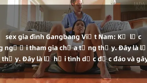 sex gia đình Gangbang Việt Nam: Kỷ lục mới với số lượng người tham gia chưa từng thấy. Đây là lễ hội tình dục độc đáo và gây sốc.