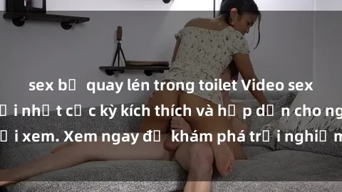 sex bị quay lén trong toilet Video sex nhóm không che mới nhất cực kỳ kích thích và hấp dẫn cho người xem. Xem ngay để khám phá trải nghiệm mới lạ và đầy bất ngờ!